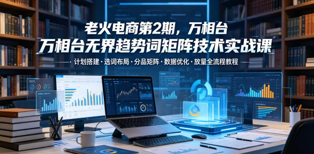 老火电商第2期，万相台无界趋势词矩阵技术实战课，计划搭建・选词布局・分品矩阵・数据优化・放量全流程教程 - 渡客网创
